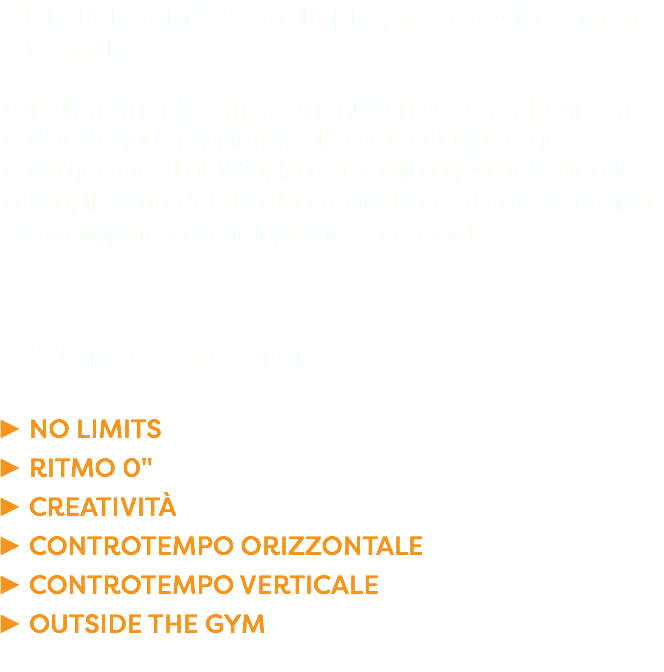 Ci si allena al 100% delle proprie capacita' fisiche e tecniche. Gli allenamenti a ritmo di musica sono molto intensi e divertenti e migliorano le capacità motorie e coordinative, l’abilità, la musicalità gestuale degli atleti, il ritmo del tiro, la creatività e di conseguenza si ottengono notevoli progressi tecnici . 6PROGRAMMI TECNICI NO LIMITS RITMO 0" CREATIVITÀ CONTROTEMPO ORIZZONTALE CONTROTEMPO VERTICALE OUTSIDE THE GYM