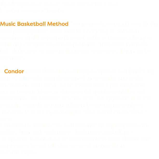 Il palleggiatore con le braccia aperte come le ali del condor in volo. Music Basketball Method™ propone allenamenti specifici in cui il palleggiatore deve riuscire a zigzagare solo con continui cambi di mano (frontali, sotto le gambe, dietro la schiena), eseguendo ampi spostamenti laterali, in modo tale da trovarsi a ogni palleggio sempre oltre il fianco del difensore. Il Condor risulta difficoltoso ai ragazzi più piccoli (under 14), perché oltre alla coordinazione è necessaria una certa forza. Sono sufficienti poche esercitazioni per migliorare questa capacità di oscillazione. Gli spostamenti laterali assumono più spessore tecnico se il palleggiatore riesce a eseguire i cambi di mano distendendo lateralmente al massimo le braccia, assomigliando così ad un condor in volo. Con questo movimento l’ attaccante crea più spazio tra palla e fianco del difensore. Il difensore, quindi, per recuperare il contatto con l’attaccante si deve sbilanciare permettendo così all’attaccante di prenderlo in controtempo.